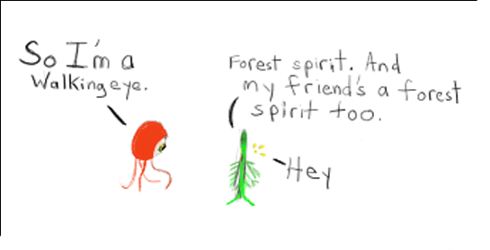 Walking Eye: So I'm a walking eye Green Vegetal Forest Spirit: Forest spirit. And my friend's a forest spirit too.  Wee Glowing Forest Spirit: Hey